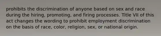 prohibits the discrimination of anyone based on sex and race during the hiring, promoting, and firing processes. Title VII of this act changes the wording to prohibit <a href='https://www.questionai.com/knowledge/kmPZK5L6Mm-employment-discrimination' class='anchor-knowledge'>employment discrimination</a> on the basis of race, color, religion, sex, or national origin.