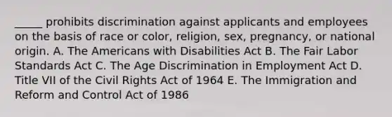 _____ prohibits discrimination against applicants and employees on the basis of race or​ color, religion,​ sex, pregnancy, or national origin. A. The Americans with Disabilities Act B. The Fair Labor Standards Act C. The Age Discrimination in Employment Act D. Title VII of the Civil Rights Act of 1964 E. The Immigration and Reform and Control Act of 1986