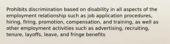 Prohibits discrimination based on disability in all aspects of the employment relationship such as job application procedures, hiring, firing, promotion, compensation, and training, as well as other employment activities such as advertising, recruiting, tenure, layoffs, leave, and fringe benefits