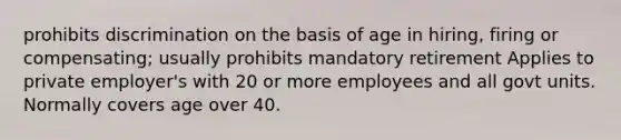 prohibits discrimination on the basis of age in hiring, firing or compensating; usually prohibits mandatory retirement Applies to private employer's with 20 or more employees and all govt units. Normally covers age over 40.