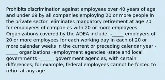 Prohibits discrimination against employees over 40 years of age and under 69 by all companies employing 20 or more people in the private sector -eliminates mandatory retirement at age 70 for employees of companies with 20 or more employees Organizations covered by the ADEA include: -_____ employers of 20 or more employees for each working day in each of 20 or more calendar weeks in the current or preceding calendar year - _____ organizations -employment agencies -state and local governments -______ government agencies, with certain differences; for example, federal employees cannot be forced to retire at any age