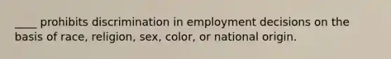 ____ prohibits discrimination in employment decisions on the basis of race, religion, sex, color, or national origin.