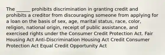 The ______ prohibits discrimination in granting credit and prohibits a creditor from discouraging someone from applying for a loan on the basis of sex, age, marital status, race, color, religion, national origin, receipt of public assistance, and exercised rights under the Consumer Credit Protection Act. Fair Housing Act Anti-Discrimination Housing Act Credit Consumer Protection Act Equal Credit Opportunity Act