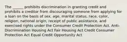 The ______ prohibits discrimination in granting credit and prohibits a creditor from discouraging someone from applying for a loan on the basis of sex, age, marital status, race, color, religion, national origin, receipt of public assistance, and exercised rights under the Consumer Credit Protection Act. Anti-Discrimination Housing Act Fair Housing Act Credit Consumer Protection Act Equal Credit Opportunity Act