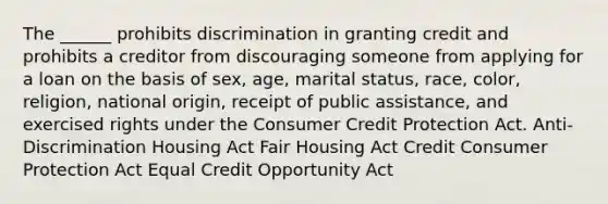 The ______ prohibits discrimination in granting credit and prohibits a creditor from discouraging someone from applying for a loan on the basis of sex, age, marital status, race, color, religion, national origin, receipt of public assistance, and exercised rights under the Consumer Credit Protection Act. Anti-Discrimination Housing Act Fair Housing Act Credit Consumer Protection Act Equal Credit Opportunity Act