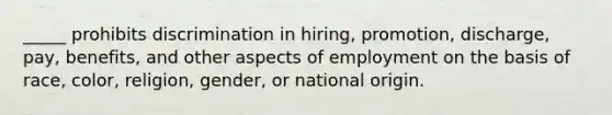 _____ prohibits discrimination in hiring, promotion, discharge, pay, benefits, and other aspects of employment on the basis of race, color, religion, gender, or national origin.