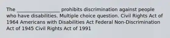 The __________________ prohibits discrimination against people who have disabilities. Multiple choice question. Civil Rights Act of 1964 Americans with Disabilities Act Federal Non-Discrimination Act of 1945 Civil Rights Act of 1991