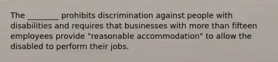 The ________ prohibits discrimination against people with disabilities and requires that businesses with more than fifteen employees provide "reasonable accommodation" to allow the disabled to perform their jobs.