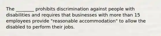 The ________ prohibits discrimination against people with disabilities and requires that businesses with more than 15 employees provide "reasonable accommodation" to allow the disabled to perform their jobs.