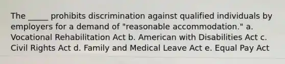 The _____ prohibits discrimination against qualified individuals by employers for a demand of "reasonable accommodation." a. Vocational Rehabilitation Act b. American with Disabilities Act c. Civil Rights Act d. Family and Medical Leave Act e. Equal Pay Act