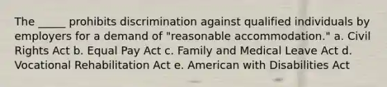 The _____ prohibits discrimination against qualified individuals by employers for a demand of "reasonable accommodation." a. Civil Rights Act b. Equal Pay Act c. Family and Medical Leave Act d. Vocational Rehabilitation Act e. American with Disabilities Act