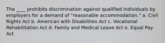 The ____ prohibits discrimination against qualified individuals by employers for a demand of "reasonable accommodation." a. Civil Rights Act b. American with Disabilities Act c. Vocational Rehabilitation Act d. Family and Medical Leave Act e. Equal Pay Act