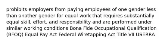 prohibits employers from paying employees of one gender less than another gender for equal work that requires substantially equal skill, effort, and responsibility and are performed under similar working conditions Bona Fide Occupational Qualification (BFOQ) Equal Pay Act Federal Wiretapping Act Title VII USERRA