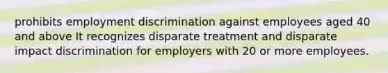 prohibits employment discrimination against employees aged 40 and above It recognizes disparate treatment and disparate impact discrimination for employers with 20 or more employees.