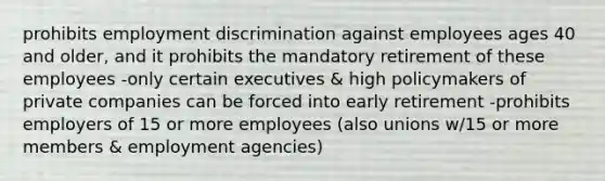 prohibits employment discrimination against employees ages 40 and older, and it prohibits the mandatory retirement of these employees -only certain executives & high policymakers of private companies can be forced into early retirement -prohibits employers of 15 or more employees (also unions w/15 or more members & employment agencies)