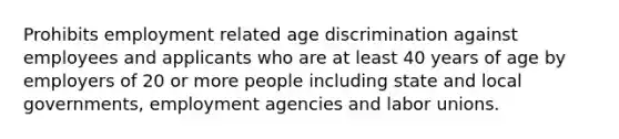 Prohibits employment related age discrimination against employees and applicants who are at least 40 years of age by employers of 20 or more people including state and local governments, employment agencies and labor unions.