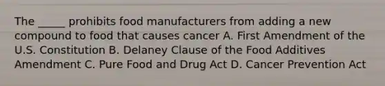 The _____ prohibits food manufacturers from adding a new compound to food that causes cancer A. First Amendment of the U.S. Constitution B. Delaney Clause of the Food Additives Amendment C. Pure Food and Drug Act D. Cancer Prevention Act