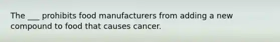 The ___ prohibits food manufacturers from adding a new compound to food that causes cancer.