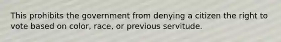 This prohibits the government from denying a citizen the right to vote based on color, race, or previous servitude.