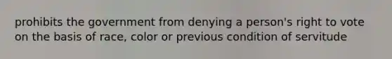 prohibits the government from denying a person's right to vote on the basis of race, color or previous condition of servitude