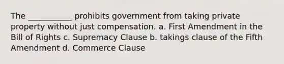 The ___________ prohibits government from taking private property without just compensation. a. First Amendment in the Bill of Rights c. Supremacy Clause b. takings clause of the Fifth Amendment d. Commerce Clause