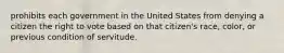 prohibits each government in the United States from denying a citizen the right to vote based on that citizen's race, color, or previous condition of servitude.