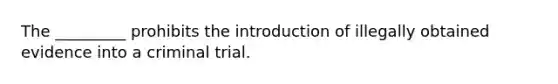 The _________ prohibits the introduction of illegally obtained evidence into a criminal trial.