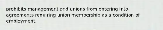 prohibits management and unions from entering into agreements requiring union membership as a condition of employment.