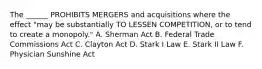 The ______ PROHIBITS MERGERS and acquisitions where the effect "may be substantially TO LESSEN COMPETITION, or to tend to create a monopoly." A. Sherman Act B. Federal Trade Commissions Act C. Clayton Act D. Stark I Law E. Stark II Law F. Physician Sunshine Act