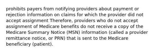 prohibits payers from notifying providers about payment or rejection information on claims for which the provider did not accept assignment Therefore, providers who do not accept assignment of Medicare benefits do not receive a copy of the Medicare Summary Notice (MSN) information (called a provider remittance notice, or PRN) that is sent to the Medicare beneficiary (patient).