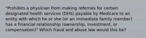 "Prohibits a physician from making referrals for certain designated health services (DHS) payable by Medicare to an entity with which he or she (or an immediate family member) has a financial relationship (ownership, investment, or compensation)" Which fraud and abuse law would this be?