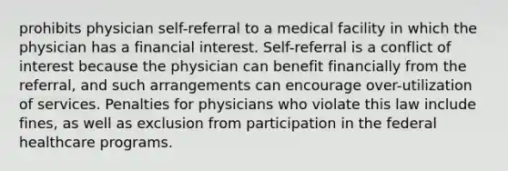 prohibits physician self-referral to a medical facility in which the physician has a financial interest. Self-referral is a conflict of interest because the physician can benefit financially from the referral, and such arrangements can encourage over-utilization of services. Penalties for physicians who violate this law include fines, as well as exclusion from participation in the federal healthcare programs.