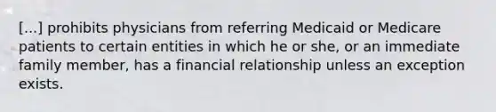 [...] prohibits physicians from referring Medicaid or Medicare patients to certain entities in which he or she, or an immediate family member, has a financial relationship unless an exception exists.