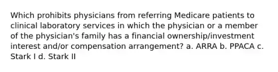 Which prohibits physicians from referring Medicare patients to clinical laboratory services in which the physician or a member of the physician's family has a financial ownership/investment interest and/or compensation arrangement? a. ARRA b. PPACA c. Stark I d. Stark II