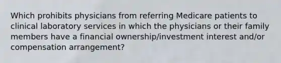 Which prohibits physicians from referring Medicare patients to clinical laboratory services in which the physicians or their family members have a financial ownership/investment interest and/or compensation arrangement?