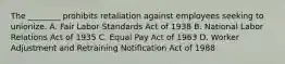 The ________ prohibits retaliation against employees seeking to unionize. A. Fair Labor Standards Act of 1938 B. National Labor Relations Act of 1935 C. Equal Pay Act of 1963 D. Worker Adjustment and Retraining Notification Act of 1988