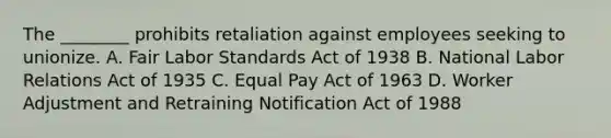 The ________ prohibits retaliation against employees seeking to unionize. A. Fair Labor Standards Act of 1938 B. National Labor Relations Act of 1935 C. Equal Pay Act of 1963 D. Worker Adjustment and Retraining Notification Act of 1988