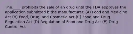 The ____ prohibits the sale of an drug until the FDA approves the application submitted b the manufacturer. (A) Food and Medicine Act (B) Food, Drug, and Cosmetic Act (C) Food and Drug Regulation Act (D) Regulation of Food and Drug Act (E) Drug Control Act