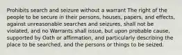 Prohibits search and seizure without a warrant The right of the people to be secure in their persons, houses, papers, and effects, against unreasonable searches and seizures, shall not be violated, and no Warrants shall issue, but upon probable cause, supported by Oath or affirmation, and particularly describing the place to be searched, and the persons or things to be seized.