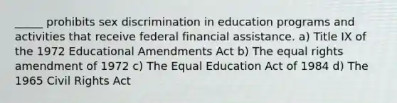 _____ prohibits sex discrimination in education programs and activities that receive federal financial assistance. a) Title IX of the 1972 Educational Amendments Act b) The equal rights amendment of 1972 c) The Equal Education Act of 1984 d) The 1965 Civil Rights Act