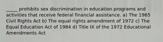 _____ prohibits sex discrimination in education programs and activities that receive federal financial assistance. a) The 1965 Civil Rights Act b) The equal rights amendment of 1972 c) The Equal Education Act of 1984 d) Title IX of the 1972 Educational Amendments Act