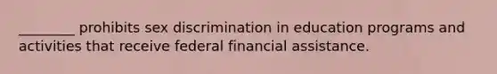 ________ prohibits sex discrimination in education programs and activities that receive federal financial assistance.