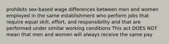 prohibits sex-based wage differences between men and women employed in the same establishment who perform jobs that require equal skill, effort, and responsibility and that are performed under similar working conditions This act DOES NOT mean that men and women will always receive the same pay