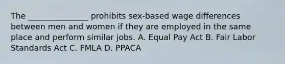 The _______________ prohibits sex-based wage differences between men and women if they are employed in the same place and perform similar jobs. A. Equal Pay Act B. Fair Labor Standards Act C. FMLA D. PPACA