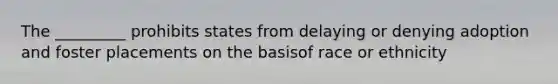 The _________ prohibits states from delaying or denying adoption and foster placements on the basisof race or ethnicity
