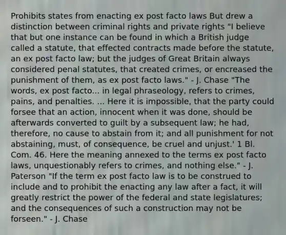 Prohibits states from enacting ex post facto laws But drew a distinction between criminal rights and private rights "I believe that but one instance can be found in which a British judge called a statute, that effected contracts made before the statute, an ex post facto law; but the judges of Great Britain always considered penal statutes, that created crimes, or encreased the punishment of them, as ex post facto laws." - J. Chase "The words, ex post facto... in legal phraseology, refers to crimes, pains, and penalties. ... Here it is impossible, that the party could forsee that an action, innocent when it was done, should be afterwards converted to guilt by a subsequent law; he had, therefore, no cause to abstain from it; and all punishment for not abstaining, must, of consequence, be cruel and unjust.' 1 Bl. Com. 46. Here the meaning annexed to the terms ex post facto laws, unquestionably refers to crimes, and nothing else." - J. Paterson "If the term ex post facto law is to be construed to include and to prohibit the enacting any law after a fact, it will greatly restrict the power of the federal and state legislatures; and the consequences of such a construction may not be forseen." - J. Chase