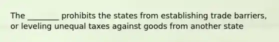 The ________ prohibits the states from establishing trade barriers, or leveling unequal taxes against goods from another state