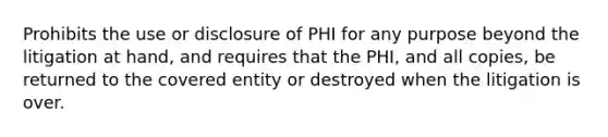 Prohibits the use or disclosure of PHI for any purpose beyond the litigation at hand, and requires that the PHI, and all copies, be returned to the covered entity or destroyed when the litigation is over.