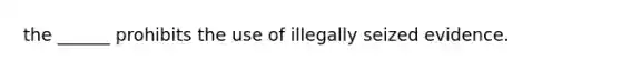 the ______ prohibits the use of illegally seized evidence.