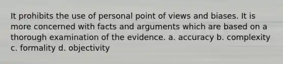 It prohibits the use of personal <a href='https://www.questionai.com/knowledge/kYbSFnH6uO-point-of-view' class='anchor-knowledge'>point of view</a>s and biases. It is more concerned with facts and arguments which are based on a thorough examination of the evidence. a. accuracy b. complexity c. formality d. objectivity